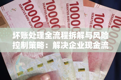 北京坏账处理全流程拆解与风险控制策略：解决企业现金流顽疾的实战指南