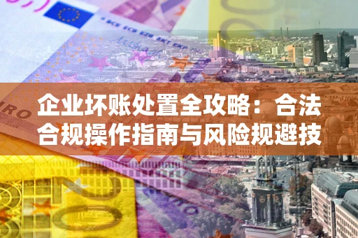 北京企业坏账处置全攻略：合法合规操作指南与风险规避技巧解析